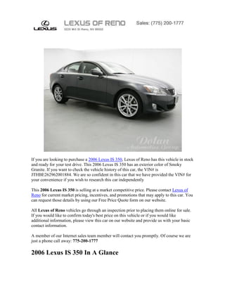 If you are looking to purchase a 2006 Lexus IS 350, Lexus of Reno has this vehicle in stock
and ready for your test drive. This 2006 Lexus IS 350 has an exterior color of Smoky
Granite. If you want to check the vehicle history of this car, the VIN# is
JTHBE262962001884. We are so confident in this car that we have provided the VIN# for
your convenience if you wish to research this car independently

This 2006 Lexus IS 350 is selling at a market competitive price. Please contact Lexus of
Reno for current market pricing, incentives, and promotions that may apply to this car. You
can request those details by using our Free Price Quote form on our website.

All Lexus of Reno vehicles go through an inspection prior to placing them online for sale.
If you would like to confirm today's best price on this vehicle or if you would like
additional information, please view this car on our website and provide us with your basic
contact information.

A member of our Internet sales team member will contact you promptly. Of course we are
just a phone call away: 775-200-1777

2006 Lexus IS 350 In A Glance
 