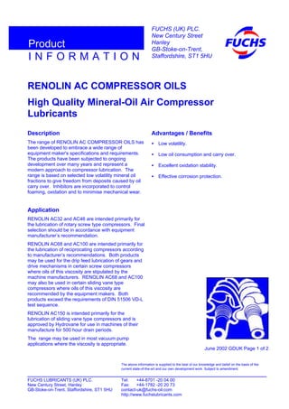 RENOLIN AC COMPRESSOR OILS
High Quality Mineral-Oil Air Compressor
Lubricants
Description
The range of RENOLIN AC COMPRESSOR OILS has
been developed to embrace a wide range of
equipment maker's specifications and requirements.
The products have been subjected to ongoing
development over many years and represent a
modern approach to compressor lubrication. The
range is based on selected low volatility mineral oil
fractions to give freedom from deposits caused by oil
carry over. Inhibitors are incorporated to control
foaming, oxidation and to minimise mechanical wear.
Application
RENOLIN AC32 and AC46 are intended primarily for
the lubrication of rotary screw type compressors. Final
selection should be in accordance with equipment
manufacturer’s recommendation.
RENOLIN AC68 and AC100 are intended primarily for
the lubrication of reciprocating compressors according
to manufacturer’s recommendations. Both products
may be used for the drip feed lubrication of gears and
drive mechanisms in certain screw compressors
where oils of this viscosity are stipulated by the
machine manufacturers. RENOLIN AC68 and AC100
may also be used in certain sliding vane type
compressors where oils of this viscosity are
recommended by the equipment makers. Both
products exceed the requirements of DIN 51506 VD-L
test sequence.
RENOLIN AC150 is intended primarily for the
lubrication of sliding vane type compressors and is
approved by Hydrovane for use in machines of their
manufacture for 500 hour drain periods.
The range may be used in most vacuum pump
applications where the viscosity is appropriate.
Advantages / Benefits
• Low volatility.
• Low oil consumption and carry over.
• Excellent oxidation stability.
• Effective corrosion protection.
June 2002 GDUK Page 1 of 2
FUCHS LUBRICANTS (UK) PLC. Tel: +44-8701 -20 04 00
New Century Street, Hanley Fax: +44-1782 -20 20 73
GB-Stoke-on-Trent, Staffordshire, ST1 5HU contact-uk@fuchs-oil.com
http://www.fuchslubricants.com
The above information is supplied to the best of our knowledge and belief on the basis of the
current state-of-the-art and our own development work. Subject to amendment.
I N F O R M A T I O N
Product
FUCHS (UK) PLC.
New Century Street
Hanley
GB-Stoke-on-Trent,
Staffordshire, ST1 5HU
 