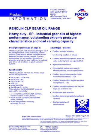 RENOLIN CLP GEAR OIL RANGE
Heavy duty - EP - industrial gear oils of highest
performance, outstanding extreme pressure
characteristics and load carrying capacity
Description (continued on page 2)
The RENOLIN CLP products are industrial gear oils of
the latest generation, having outstanding extreme
pressure characteristics (EP/AW properties) and an
extremely high load carrying capacity. They are
industrial gear oils with excellent demulsifying
properties which can be used in all types of enclosed
gear drives with circulation or splash lubrication
systems.
Specifications
The RENOLIN CLP oils meet and in many cases
exceed the requirements:
• DIN 51 517-3 (2004): CLP
• ISO 6743-6: CKC
• ISO 12925-1: CKC
• AISE 224
• AGMA 9005/D94
• David Brown S1 53.101
The products of the RENOLIN CLP series are
approved for example by:
• A. Friedrich Flender AG, Bocholt, Germany,
Flender BA 7300, 01/2007, table A
• Bosch Rexroth: Lohmann und Stolterfoht,
Witten, Germany
• Müller Weingarten AG, Germany
DT 55 005, 10/2003
Advantages / Benefits
• Excellent corrosion protection
• Low foaming, excellent air release
• Excellent demulsifying properties (water and
water-containing fluids are separated fast)
• High oxidation resistance
• Extremely high load-carrying capacity,
extreme pressure-, anti-wear performance
• Excellent bearing wear protection (under
mixed friction conditions) – FE8
• Excellent protection from scuffing, excellent
wear protection - FZG
• Excellent micropitting resistance in the load
stage and endurance test
• High Brugger wear protection
• Excellent elastomer compatibility (static and
dynamic)
• Good compatibility with
paint materials
October 2007 GDUK Page 1 of 6Health, Safety and Environment
Health, safety and environmental information is provided for this product in the relevant Safety Data Sheet. This provides guidance on
potential hazards, precautions and first-aid measures, together with environmental effects and disposal of used products.
FUCHS LUBRICANTS (UK) PLC. Tel: +44-8701 -20 04 00
New Century Street, Hanley Fax: +44-1782 -20 20 73
GB-Stoke-on-Trent, Staffordshire, ST1 5HU contact-uk@fuchs-oil.com
http://www.fuchslubricants.com
The above information is supplied to the best of our knowledge and belief on the basis of the
current state-of-the-art and our own development work. Subject to amendment.
I N F O R M A T I O N
Product
FUCHS (UK) PLC.
New Century Street
Hanley
GB-Stoke-on-Trent,
Staffordshire, ST1 5HU
 