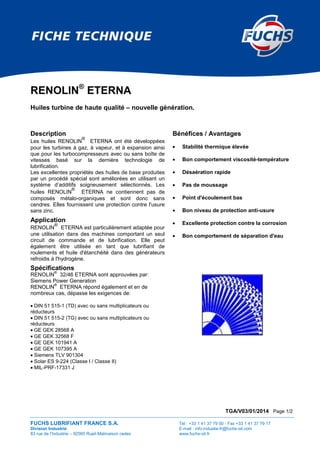 TGA/V03/01/2014 Page 1/2
FUCHS LUBRIFIANT FRANCE S.A. Tél : +33 1 41 37 79 00 - Fax +33 1 41 37 79 17
Division Industrie E-mail : info-industie-fr@fuchs-oil.com
83 rue de l’Industrie – 92565 Rueil-Malmaison cedex www.fuchs-oil.fr
RENOLIN®
ETERNA
Huiles turbine de haute qualité – nouvelle génération.
Description
Les huiles RENOLIN
®
ETERNA ont été développées
pour les turbines à gaz, à vapeur, et à expansion ainsi
que pour les turbocompresseurs avec ou sans boîte de
vitesses basé sur la dernière technologie de
lubrification.
Les excellentes propriétés des huiles de base produites
par un procédé spécial sont améliorées en utilisant un
système d’additifs soigneusement sélectionnés. Les
huiles RENOLIN
®
ETERNA ne contiennent pas de
composés métalo-organiques et sont donc sans
cendres. Elles fournissent une protection contre l'usure
sans zinc.
Application
RENOLIN
®
ETERNA est particulièrement adaptée pour
une utilisation dans des machines comportant un seul
circuit de commande et de lubrification. Elle peut
également être utilisée en tant que lubrifiant de
roulements et huile d'étanchéité dans des générateurs
refroidis à l'hydrogène.
Spécifications
RENOLIN
®
32/46 ETERNA sont approuvées par:
Siemens Power Generation
RENOLIN
®
ETERNA répond également et en de
nombreux cas, dépasse les exigences de:
• DIN 51 515-1 (TD) avec ou sans multiplicateurs ou
réducteurs
• DIN 51 515-2 (TG) avec ou sans multiplicateurs ou
réducteurs
• GE GEK 28568 A
• GE GEK 32568 F
• GE GEK 101941 A
• GE GEK 107395 A
• Siemens TLV 901304
• Solar ES 9-224 (Classe I / Classe II)
• MIL-PRF-17331 J
Bénéfices / Avantages
• Stabilité thermique élevée
• Bon comportement viscosité-température
• Désaération rapide
• Pas de moussage
• Point d'écoulement bas
• Bon niveau de protection anti-usure
• Excellente protection contre la corrosion
• Bon comportement de séparation d'eau
 