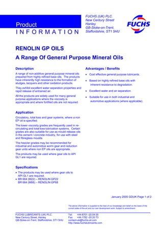 RENOLIN GP OILS
A Range Of General Purpose Mineral Oils
Description
A range of non-additive general purpose mineral oils
prepared from highly refined base oils. The products
have inherently high resistance to the formation of
sludges, lacquers and other oxidation products.
They exhibit excellent water separation properties and
rapid release of entrained air.
All the products are widely used for many general
purpose applications where the viscosity is
appropriate and where fortified oils are not required.
Application
Circulatory, total loss and gear systems, where a non
EP oil is specified.
The lower viscosity grades are frequently used in re-
circulating and total loss lubrication systems. Certain
grades are also suitable for use as mould release oils
in the cement / concrete industry, for use with steel
and fibreglass moulds.
The heavier grades may be recommended for
industrial and automotive worm gear and reduction
gear units where non EP oils are appropriate.
The products may be used where gear oils to API
GL1 are required.
Specifications
• The products may be used where gear oils to
API GL1 are required.
• BR 664 (M22) – RENOLIN GP22
BR 664 (M68) – RENOLIN GP68
Advantages / Benefits
• Cost effective general purpose lubricants.
• Based on highly refined base oils with
inherent resistance to degradation.
• Excellent water and air separation.
• Suitable for use in both industrial and
automotive applications (where applicable).
January 2005 GDUK Page 1 of 2
FUCHS LUBRICANTS (UK) PLC. Tel: +44-8701 -20 04 00
New Century Street, Hanley Fax: +44-1782 -20 20 73
GB-Stoke-on-Trent, Staffordshire, ST1 5HU contact-uk@fuchs-oil.com
http://www.fuchslubricants.com
The above information is supplied to the best of our knowledge and belief on the basis of the
current state-of-the-art and our own development work. Subject to amendment.
I N F O R M A T I O N
Product
FUCHS (UK) PLC.
New Century Street
Hanley
GB-Stoke-on-Trent,
Staffordshire, ST1 5HU
 