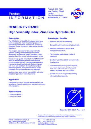 RENOLIN HV RANGE
High Viscosity Index, Zinc Free Hydraulic Oils
Description
The RENOLIN HV RANGE of hydraulic fluids have
been developed to meet the challenge posed by
hydraulic systems which are sensitive to viscosity
variations, by the inclusion of shear stable viscosity
stabilisers.
This range is also ideal for powering hydraulic
systems working in refrigerated plant, mobile
equipment, or where the system demands a fluid
capable of working over a wide temperature range.
Based on high quality mineral oil, the RENOLIN HV
RANGE offer excellent product characteristics
including better viscosity / temperature relationship
than conventional type hydraulic fluids, enhanced
anti-wear, anti-oxidation, demulsification and air
release properties, along with decreased sludge
formation and improved wet and dry filterability.
Another major factor is their compatibility with silver
plated components in hydraulic circuits.
Application
Formulated for use in hydraulic systems which are
sensitive to viscosity variations or operate in extremes
of temperature.
Specifications
• DIN 51 524 Part 3.
• ISO 6743 Part 4.
Advantages / Benefits
• Improved wet and dry filterability.
• Compatible with most mineral hydraulic oils.
• Maintains performance across wide
temperature spectrum.
• Fully inhibited against wear, rust and
oxidation.
• Excellent hydrolytic stability and extremely
low foaming.
• Formulated with viscosity index improver,
pour point depressant, anti-foam, anti-
oxidant, anti-wear and rust inhibitor.
• Suitable for use in equipment containing
silver plated components.
September 2006 GDUK Page 1 of 2
FUCHS LUBRICANTS (UK) PLC. Tel: +44-8701 -20 04 00
New Century Street, Hanley Fax: +44-1782 -20 20 73
GB-Stoke-on-Trent, Staffordshire, ST1 5HU contact-uk@fuchs-oil.com
http://www.fuchslubricants.com
The above information is supplied to the best of our knowledge and belief on the basis of the
current state-of-the-art and our own development work. Subject to amendment.
I N F O R M A T I O N
Product
FUCHS (UK) PLC.
New Century Street
Hanley
GB-Stoke-on-Trent,
Staffordshire, ST1 5HU
 