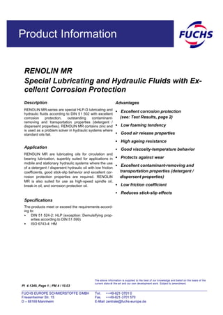 Product Information
RENOLIN MR
Special Lubricating and Hydraulic Fluids with Ex-
cellent Corrosion Protection
PI 4-1249, Page 1 ; PM 4 / 10.03
Description
RENOLIN MR-series are special HLP-D lubricating and
hydraulic fluids according to DIN 51 502 with excellent
corrosion protection, outstanding contaminant-
removing and transportation properties (detergent /
dispersent properties). RENOLIN MR contains zinc and
is used as a problem solver in hydraulic systems where
standard oils fail.
Application
RENOLIN MR are lubricating oils for circulation and
bearing lubrication, superbly suited for applications in
mobile and stationary hydraulic systems where the use
of a detergent / dispersent hydraulic oil with low friction
coefficients, good stick-slip behavior and excellent cor-
rosion protection properties are required. RENOLIN
MR is also suited for use as high-speed spindle oil,
break-in oil, and corrosion protection oil.
Specifications
The products meet or exceed the requirements accord-
ing to:
• DIN 51 524-2: HLP (exception: Demulsifying prop-
erties according to DIN 51 599)
• ISO 6743-4: HM
Advantages
• Excellent corrosion protection
(see: Test Results, page 2)
• Low foaming tendency
• Good air release properties
• High ageing resistance
• Good viscosity-temperature behavior
• Protects against wear
• Excellent contaminant-removing and
transportation properties (detergent /
dispersent properties)
• Low friction coefficient
• Reduces stick-slip effects
The above information is supplied to the best of our knowledge and belief on the basis of the
current state-of -the-art and our own development work. Subject to amendment.
FUCHS EUROPE SCHMIERSTOFFE GMBH Tel. ++49-621-3701 0
Friesenheimer Str. 15 Fax. ++49-621-3701 570
D – 68169 Mannheim E-Mail zentrale@fuchs-europe.de
 