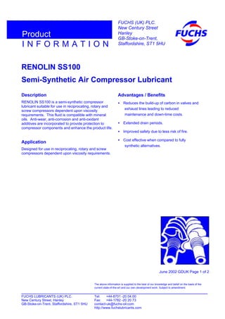 RENOLIN SS100
Semi-Synthetic Air Compressor Lubricant
Description
RENOLIN SS100 is a semi-synthetic compressor
lubricant suitable for use in reciprocating, rotary and
screw compressors dependent upon viscosity
requirements. This fluid is compatible with mineral
oils. Anti-wear, anti-corrosion and anti-oxidant
additives are incorporated to provide protection to
compressor components and enhance the product life.
Application
Designed for use in reciprocating, rotary and screw
compressors dependent upon viscosity requirements.
Advantages / Benefits
• Reduces the build-up of carbon in valves and
exhaust lines leading to reduced
maintenance and down-time costs.
• Extended drain periods.
• Improved safety due to less risk of fire.
• Cost effective when compared to fully
synthetic alternatives.
June 2002 GDUK Page 1 of 2
FUCHS LUBRICANTS (UK) PLC. Tel: +44-8701 -20 04 00
New Century Street, Hanley Fax: +44-1782 -20 20 73
GB-Stoke-on-Trent, Staffordshire, ST1 5HU contact-uk@fuchs-oil.com
http://www.fuchslubricants.com
The above information is supplied to the best of our knowledge and belief on the basis of the
current state-of-the-art and our own development work. Subject to amendment.
I N F O R M A T I O N
Product
FUCHS (UK) PLC.
New Century Street
Hanley
GB-Stoke-on-Trent,
Staffordshire, ST1 5HU
 