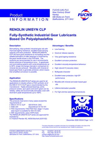 RENOLIN UNISYN CLP
Fully-Synthetic Industrial Gear Lubricants
Based On Polyalphaolefins
Description
Demulsifying, fully-synthetic industrial gear oils with
improved ageing resistance, excellent load-carrying
capacity and wear protection. RENOLIN UNISYN
CLP oils have good resistance to micropitting and the
reliable lubrication of roller bearings is confirmed by
the good results shown in the FE8 tests. The
products are recommended for use in environments
where extremes of temperature occur. In gearboxes
and recirculating systems with sump temperatures up
to 90ºC, longer oil-change intervals in comparison to
mineral oils are achieved. Miscibility with mineral oil
based gear fluids is generally achieved, which means
that simplified conversion is possible.
Application
The RENOLIN UNISYN CLP series are used for all
applications in industry where a PAO synthetic oil of
the DIN 51 517-3 CLP type is recommended by the
manufacturer. Highly-stressed bearings, joints,
pressure screws, spur gears and worm gears can be
reliably, safely and economically lubricated, even with
short-term peak temperatures up to 150ºC.
Specifications
The products meet and in many cases exceed the
requirements of:
• DIN 51 517-3: CLP ISO 6743-6: CKC
• AISE 224 David Brown S1 53.101
• FAG requirements: FAG-FE8-Test: stage 1-4 pass
(test report is available for ISO VG 320)
• SKF requirements: pass (100ºC-test)
The RENOLIN UNISYN CLP series are approved for
example by:
A. Friedrich Flender AG, 46393 Bocholt (02/01/02)
Advantages / Benefits
• Low foaming
• Good air release capacity
• Very good ageing resistance
• Excellent corrosion protection
• Excellent viscosity-temperature behaviour
• High natural VI (viscosity index)
• Multigrade character
• Excellent wear protection, high EP
performance
• Miscible with mineral and ester based gear
oils
• Lifetime lubrication possible
• For high and low operating temperatures
December 2006 GDUK Page 1 of 3
FUCHS LUBRICANTS (UK) PLC. Tel: +44-8701 -20 04 00
New Century Street, Hanley Fax: +44-1782 -20 20 73
GB-Stoke-on-Trent, Staffordshire, ST1 5HU contact-uk@fuchs-oil.com
http://www.fuchslubricants.com
The above information is supplied to the best of our knowledge and belief on the basis of the
current state-of-the-art and our own development work. Subject to amendment.
I N F O R M A T I O N
Product
FUCHS (UK) PLC.
New Century Street
Hanley
GB-Stoke-on-Trent,
Staffordshire, ST1 5HU
 