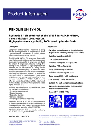 Product Information
RENOLIN UNISYN OL
Synthetic EP air compressor oils based on PAO, for screw,
vane and piston compressors,
High-performance synthetic, PAO-based hydraulic fluids
PI 4-1107, Page 1 ; PM 4 / 05.04
Description
Compressed air has become a major form of energy
and the reliable generation of compressed air is vital.
Operators require compressors to function perfectly
over and beyond entire service intervals.
The RENOLIN UNISYN OL series was developed to
meet the increased requirements of compressor manu-
facturers on the service life of compressor oils. Due to
the function of compressors, intensive swirling of the
cooling oil and air occurs. At high compression tem-
peratures, the oils are subjected to a strong oxidative
attack that accelerates ageing. The selection of special
synthetic base oils and additive systems makes long,
interruption-free operation possible. To ensure opti-
mum performance of the oil separator, the air release
properties and low foaming are characteristic for screw
compressor oils. RENOLIN UNISYN OL 32, 46 and 68
offer long service life, and they fulfill the requirements
mentioned above as well as the requirements accord-
ing to DIN 51 506 VDL.
The most important functions of lubricating and cooling
oils in screw compressors are:
* Cooling the compressed air
* Bearing lubrication
* Sealing the chambers
* Corrosion protection
* Preventing the formation of deposits.
RENOLIN UNISYN OL 100 and 150 are recommended
in particular for long-term use in piston and rotary com-
pressors that must meet the strict requirements for low
residue formation according to DIN 51 506 VDL.
RENOLIN UNISYN OL fluids can also be used as hy-
draulic fluids according to DIN 51 524.
Advantages
• Excellent viscosity-temperature behaviour
(high natural viscosity index), shear-stable
• Excellent oxidation stability
• Low evaporation losses
• Excellent wear protection (EP/AW!)
• Excellent FE8 performance
• Good demulsifying properties
• Excellent corrosion protection
• Good compatibility with elastomers
• Low foaming / Good air release
• Suitable for high-temperature applications
• Synthetic hydraulic fluids, excellent deep
temperature flowability
• Exceed DIN 51 506 - VDL
The above information is supplied to the best of our knowledge and belief on the basis of the
current state-of -the-art and our own development work. Subject to amendment.
FUCHS EUROPE SCHMIERSTOFFE GMBH Tel. ++49-621-3701 0
Friesenheimer Str. 15 Fax. ++49-621-3701 570
D – 68169 Mannheim E-Mail zentrale@fuchs-europe.de
 