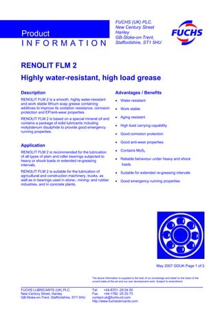 RENOLIT FLM 2
Highly water-resistant, high load grease
Description
RENOLIT FLM 2 is a smooth, highly water-resistant
and work stable lithium soap grease containing
additives to improve its oxidation resistance, corrosion
protection and EP/anti-wear properties.
RENOLIT FLM 2 is based on a special mineral oil and
contains a package of solid lubricants including
molybdenum disulphide to provide good emergency
running properties.
Application
RENOLIT FLM 2 is recommended for the lubrication
of all types of plain and roller bearings subjected to
heavy or shock loads or extended re-greasing
intervals.
RENOLIT FLM 2 is suitable for the lubrication of
agricultural and construction machinery, trucks, as
well as in bearings used in stone-, mining- and rubber
industries, and in concrete plants.
Advantages / Benefits
• Water resistant
• Work stable
• Aging resistant
• High load carrying capability
• Good corrosion protection
• Good anti-wear properties
• Contains MoS2
• Reliable behaviour under heavy and shock
loads
• Suitable for extended re-greasing intervals
• Good emergency running properties
May 2007 GDUK Page 1 of 2
FUCHS LUBRICANTS (UK) PLC. Tel: +44-8701 -20 04 00
New Century Street, Hanley Fax: +44-1782 -20 20 73
GB-Stoke-on-Trent, Staffordshire, ST1 5HU contact-uk@fuchs-oil.com
http://www.fuchslubricants.com
The above information is supplied to the best of our knowledge and belief on the basis of the
current state-of-the-art and our own development work. Subject to amendment.
I N F O R M A T I O N
Product
FUCHS (UK) PLC.
New Century Street
Hanley
GB-Stoke-on-Trent,
Staffordshire, ST1 5HU
 