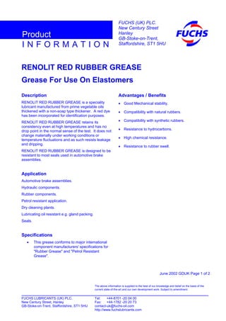 RENOLIT RED RUBBER GREASE
Grease For Use On Elastomers
Description
RENOLIT RED RUBBER GREASE is a speciality
lubricant manufactured from prime vegetable oils
thickened with a non-soap type thickener. A red dye
has been incorporated for identification purposes.
RENOLIT RED RUBBER GREASE retains its
consistency even at high temperatures and has no
drop point in the normal sense of the test. It does not
change materially under working conditions or
temperature fluctuations and as such resists leakage
and dripping.
RENOLIT RED RUBBER GREASE is designed to be
resistant to most seals used in automotive brake
assemblies.
Application
Automotive brake assemblies.
Hydraulic components.
Rubber components.
Petrol resistant application.
Dry cleaning plants.
Lubricating oil resistant e.g. gland packing.
Seals.
Specifications
• This grease conforms to major international
component manufacturers' specifications for
"Rubber Grease" and "Petrol Resistant
Grease".
Advantages / Benefits
• Good Mechanical stability.
• Compatibility with natural rubbers.
• Compatibility with synthetic rubbers.
• Resistance to hydrocarbons.
• High chemical resistance.
• Resistance to rubber swell.
June 2002 GDUK Page 1 of 2
FUCHS LUBRICANTS (UK) PLC. Tel: +44-8701 -20 04 00
New Century Street, Hanley Fax: +44-1782 -20 20 73
GB-Stoke-on-Trent, Staffordshire, ST1 5HU contact-uk@fuchs-oil.com
http://www.fuchslubricants.com
The above information is supplied to the best of our knowledge and belief on the basis of the
current state-of-the-art and our own development work. Subject to amendment.
I N F O R M A T I O N
Product
FUCHS (UK) PLC.
New Century Street
Hanley
GB-Stoke-on-Trent,
Staffordshire, ST1 5HU
 