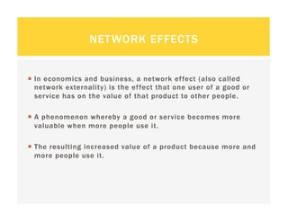NETWORK EFFECTS


  In economics and business, a network effect (also called
   network externality) is the effect that one user of a good or
   service has on the value of that product to other people.

  A phenomenon whereby a good or service becomes more
   valuable when more people use it.

  The resulting increased value of a product because more and
   more people use it.
 