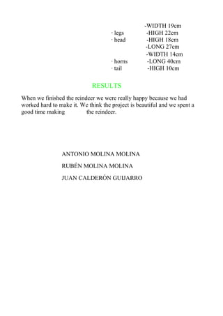 -WIDTH 19cm
                                     · legs         -HIGH 22cm
                                     · head         -HIGH 18cm
                                                    -LONG 27cm
                                                    -WIDTH 14cm
                                     · horns         -LONG 40cm
                                     · tail          -HIGH 10cm

                             RESULTS
When we finished the reindeer we were really happy because we had
worked hard to make it. We think the project is beautiful and we spent a
good time making          the reindeer.




                ANTONIO MOLINA MOLINA
                RUBÉN MOLINA MOLINA
                JUAN CALDERÓN GUIJARRO
 