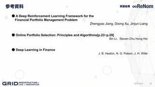 参考資料
232017/10/5
実装結果
● A Deep Reinforcement Learning Framework for the
Financial Portfolio Management Problem
Zhengyao Jiang, Dixing Xu, Jinjun Liang
● Online Portfolio Selection: Principles and Algorithms[p.23~p.29]
Bin Li、Steven Chu Hong Hoi
● Deep Learning in Finance
J. B. Heaton, N. G. Polson, J. H. Witte
 