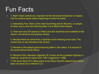 Fun Facts
   1. Mark Twain worked as a reporter for the Territorial Enterprise in Virginia
    City for several years before beginning to write his books.

    2. Interesting Fact: Reno is the main launching pad for Burners, or people
    on their way to and from Burning Man in the Black Rock Desert.

    3. There are over 20 casinos in Reno and slot machines are available at the
    airport, convenience and grocery stores.

    4. Nevada takes its name from a Spanish word meaning snow-clad. The
    correct way to say Nevada is Ne-va-duh .

    5. Nevada is the largest gold-producing state in the nation. It is second in
    the world behind South Africa.

    6. Random Fact: Nevada's Highway 50, known as the Loneliest Highway in
    America, received its name from "Life" magazine in 1986.
   7.The show Reno 911! takes place at the Reno Sheriff's Department (which
    does not exist) but is filmed in LA.
 
