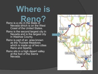 Where is
         Reno?
Reno is a city in the State of
  Nevada which is on the West
  Coast of the United States.
Reno is the second largest city in
  Nevada and is the largest city
  in Washoe County.
Reno is part of an area known
  as the Truckee Meadows
  which is made up of two cities
  Reno and Sparks.
Reno sits in a high desert valley
  at the foot of the Sierra
  Nevada.
 