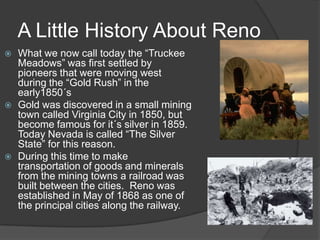 A Little History About Reno
   What we now call today the “Truckee
    Meadows” was first settled by
    pioneers that were moving west
    during the “Gold Rush” in the
    early1850´s
   Gold was discovered in a small mining
    town called Virginia City in 1850, but
    become famous for it´s silver in 1859.
    Today Nevada is called “The Silver
    State” for this reason.
   During this time to make
    transportation of goods and minerals
    from the mining towns a railroad was
    built between the cities. Reno was
    established in May of 1868 as one of
    the principal cities along the railway.
 