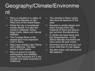 Geography/Climate/Environme
nt
   Reno is situated in a valley of      The climate in Reno varies.
    the Sierra Nevada on the              We have all seasons of the
    West end of the Great Basin.          year.
   While the city is considered         Nevada is mostly desert and
    mostly desert, it is also the         does not get much rain,
    home to wetlands, forest,             however in Reno we tend to
    large rivers, lakes and natural       get summer thunderstorms.
    habitats.                            In winter we have snow and
   The Truckee River is the              low temperatures. In the
    largest and most important            Sierra Nevada mountains we
    river in Reno.                        have snow all year round.
   Reno also shares Lake Tahoe          Summers are hot and dry, but
    with California. The lake             more mild than in Las Vegas.
    exists in both states.               We also enjoy mild spring and
   Reno is prone to having               fall seasons.
    earthquakes and wildfires
    every year because of it´s dry
    climate and close proximity to
    California.
 