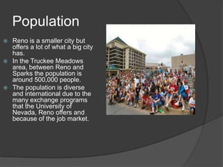 Population
 Reno is a smaller city but
  offers a lot of what a big city
  has.
 In the Truckee Meadows
  area, between Reno and
  Sparks the population is
  around 500,000 people.
 The population is diverse
  and international due to the
  many exchange programs
  that the University of
  Nevada, Reno offers and
  because of the job market.
 