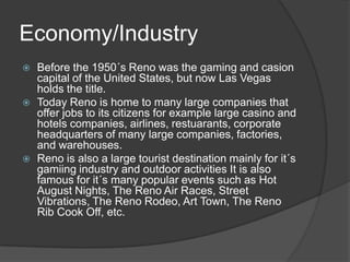 Economy/Industry
   Before the 1950´s Reno was the gaming and casion
    capital of the United States, but now Las Vegas
    holds the title.
   Today Reno is home to many large companies that
    offer jobs to its citizens for example large casino and
    hotels companies, airlines, restuarants, corporate
    headquarters of many large companies, factories,
    and warehouses.
   Reno is also a large tourist destination mainly for it´s
    gamiing industry and outdoor activities It is also
    famous for it´s many popular events such as Hot
    August Nights, The Reno Air Races, Street
    Vibrations, The Reno Rodeo, Art Town, The Reno
    Rib Cook Off, etc.
 