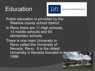 Education
Public education is provided by the
   Washoe county school district.
In Reno there are 11 High schools,
   13 middle schools and 64
   elementary schools.
There is one main University in
   Reno called the University of
   Nevada, Reno. It is the oldest
   University in Nevada founded in
   1886.
 