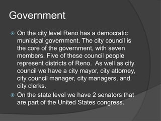 Government
 On the city level Reno has a democratic
  municipal government. The city council is
  the core of the government, with seven
  members. Five of these council people
  represent districts of Reno. As well as city
  council we have a city mayor, city attorney,
  city council manager, city managers, and
  city clerks.
 On the state level we have 2 senators that
  are part of the United States congress.
 