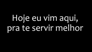 Hoje eu vim aqui,
pra te servir melhor
 