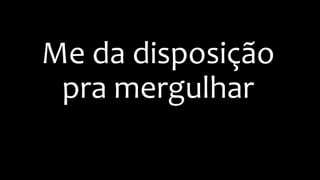 Me da disposição
pra mergulhar
 