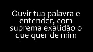 Ouvir tua palavra e
entender, com
suprema exatidão o
que quer de mim
 
