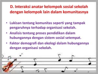 D. Interaksi anatar kelompok sosial sekolah
dengan kelompok lain dalam komunitasnya
• Lukisan tentang komunitas seperti yang tampak
pengaruhnya terhadap organisasi sekolah.
• Analisis tentang proses pendidikan dalam
hubungannya dengan sistem sosial setempat.
• Faktor demografi dan ekologi dalam hubungannya
dengan organisasi sekolah.
 