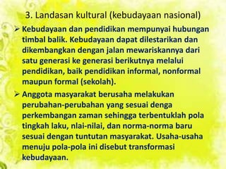 3. Landasan kultural (kebudayaan nasional)
 Kebudayaan dan pendidikan mempunyai hubungan
timbal balik. Kebudayaan dapat dilestarikan dan
dikembangkan dengan jalan mewariskannya dari
satu generasi ke generasi berikutnya melalui
pendidikan, baik pendidikan informal, nonformal
maupun formal (sekolah).
 Anggota masyarakat berusaha melakukan
perubahan-perubahan yang sesuai denga
perkembangan zaman sehingga terbentuklah pola
tingkah laku, nlai-nilai, dan norma-norma baru
sesuai dengan tuntutan masyarakat. Usaha-usaha
menuju pola-pola ini disebut transformasi
kebudayaan.
 