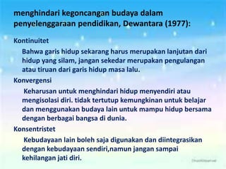 menghindari kegoncangan budaya dalam
penyelenggaraan pendidikan, Dewantara (1977):
Kontinuitet
Bahwa garis hidup sekarang harus merupakan lanjutan dari
hidup yang silam, jangan sekedar merupakan pengulangan
atau tiruan dari garis hidup masa lalu.
Konvergensi
Keharusan untuk menghindari hidup menyendiri atau
mengisolasi diri. tidak tertutup kemungkinan untuk belajar
dan menggunakan budaya lain untuk mampu hidup bersama
dengan berbagai bangsa di dunia.
Konsentristet
Kebudayaan lain boleh saja digunakan dan diintegrasikan
dengan kebudayaan sendiri,namun jangan sampai
kehilangan jati diri.
 
