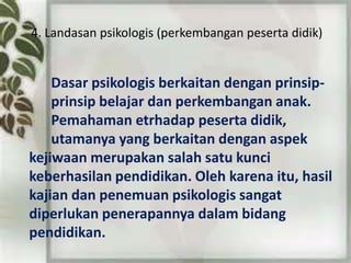 4. Landasan psikologis (perkembangan peserta didik)
Dasar psikologis berkaitan dengan prinsip-
prinsip belajar dan perkembangan anak.
Pemahaman etrhadap peserta didik,
utamanya yang berkaitan dengan aspek
kejiwaan merupakan salah satu kunci
keberhasilan pendidikan. Oleh karena itu, hasil
kajian dan penemuan psikologis sangat
diperlukan penerapannya dalam bidang
pendidikan.
 