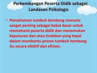 Perkembangan Peserta Didik sebagai
Landasan Psikologis
• Pemahaman tumbuh kembang manusia
sangat penting sebagai bekal dasar untuk
memahami peserta didik dan menemukan
keputusan dan atau tindakan yang tepat
dalam membantu proses tumbuh kembang
itu secara efektif dan efisien.
 