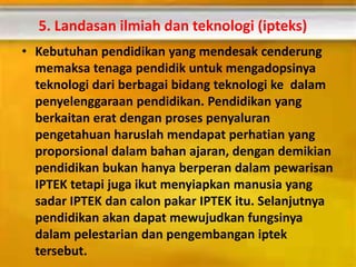 5. Landasan ilmiah dan teknologi (ipteks)
• Kebutuhan pendidikan yang mendesak cenderung
memaksa tenaga pendidik untuk mengadopsinya
teknologi dari berbagai bidang teknologi ke dalam
penyelenggaraan pendidikan. Pendidikan yang
berkaitan erat dengan proses penyaluran
pengetahuan haruslah mendapat perhatian yang
proporsional dalam bahan ajaran, dengan demikian
pendidikan bukan hanya berperan dalam pewarisan
IPTEK tetapi juga ikut menyiapkan manusia yang
sadar IPTEK dan calon pakar IPTEK itu. Selanjutnya
pendidikan akan dapat mewujudkan fungsinya
dalam pelestarian dan pengembangan iptek
tersebut.
 