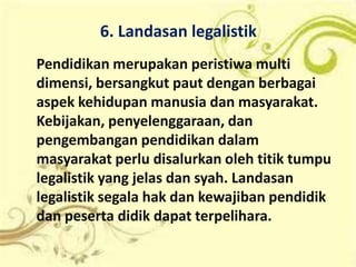 6. Landasan legalistik
Pendidikan merupakan peristiwa multi
dimensi, bersangkut paut dengan berbagai
aspek kehidupan manusia dan masyarakat.
Kebijakan, penyelenggaraan, dan
pengembangan pendidikan dalam
masyarakat perlu disalurkan oleh titik tumpu
legalistik yang jelas dan syah. Landasan
legalistik segala hak dan kewajiban pendidik
dan peserta didik dapat terpelihara.
 