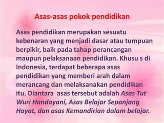 Asas-asas pokok pendidikan
Asas pendidikan merupakan sesuatu
kebenaran yang menjadi dasar atau tumpuan
berpikir, baik pada tahap perancangan
maupun pelaksanaan pendidikan. Khusu s di
Indonesia, terdapat beberapa asas
pendidikan yang memberi arah dalam
merancang dan melaksanakan pendidikan
itu. Diantara asas tersebut adalah Asas Tut
Wuri Handayani, Asas Belajar Sepanjang
Hayat, dan asas Kemandirian dalam belajar.
 