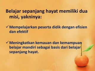 Belajar sepanjang hayat memiliki dua
misi, yakninya:
Mempelajarkan peserta didik dengan efisien
dan efektif
Meningkatkan kemauan dan kemampuan
belajar mandiri sebagai basis dari belajar
sepanjang hayat.
 