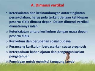 A. Dimensi vertikal
• Keterkaiatan dan kesinambungan antar tingkatan
persekolahan, harus pula terkait dengan kehidupan
peserta didik dimasa depan. Dalam dimensi vertikal
dianataranya ialah:
o Keterkaiatan antara kurikulum dengan masa depan
peserta didik
o Kurikulum dan perubahan sosial budaya
o Perancang kurikulum berdasarkan suatu prognosis
o Keterpaduan bahan ajaran dan pengorganisasian
pengetahuan
o Penyiapan untuk memikul tanggung jawab
 