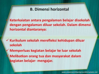 B. Dimensi horizontal
• Keterkaiatan antara pengalaman belajar disekolah
dengan pengalaman diluar sekolah. Dalam dimensi
horizontal diantaranya:
 Kurikulum sekolah merefleksi kehidupan diluar
sekolah
 Memperluas kegiatan belajar ke luar sekolah
 Melibatkan orang tua dan masyarakat dalam
kegiatan belajar- mengajar.
 