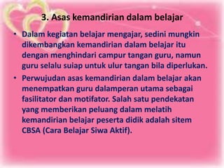 3. Asas kemandirian dalam belajar
• Dalam kegiatan belajar mengajar, sedini mungkin
dikembangkan kemandirian dalam belajar itu
dengan menghindari campur tangan guru, namun
guru selalu suiap untuk ulur tangan bila diperlukan.
• Perwujudan asas kemandirian dalam belajar akan
menempatkan guru dalamperan utama sebagai
fasilitator dan motifator. Salah satu pendekatan
yang memberikan peluang dalam melatih
kemandirian belajar peserta didik adalah sitem
CBSA (Cara Belajar Siwa Aktif).
 