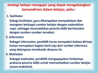 strategi belajar-mengajar yang dapat mengebangkan
kemandirian dalam belajar, yaitu :
1. fasilitator
Sebagi fasilitator, guru diharapakan menyediakan dan
mengatur berbagai sumber belajar dengan sedemikian
rupa, sehingga memudahkan peserta didik berinteraksi
dengan sumber-sumber tersebut.
2. Informator
Sebagai informator, pendidik harus menyadari bahwa dirinya
hanya merupakan bagian kecil saja dari sumber informasi
yang datangnya membanjir dewasa ini.
3. Motivator
Sebagai motivator, pendidik mengupayakan timbulnya
prakarsa peserta didik untuk memanfaatkan sumber belajar
secara maksimal.
 
