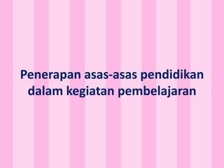 Penerapan asas-asas pendidikan
dalam kegiatan pembelajaran
 