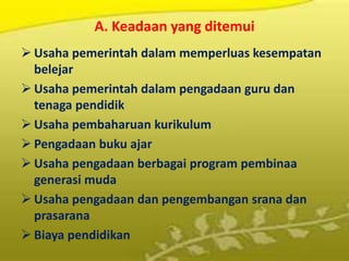 A. Keadaan yang ditemui
 Usaha pemerintah dalam memperluas kesempatan
belejar
 Usaha pemerintah dalam pengadaan guru dan
tenaga pendidik
 Usaha pembaharuan kurikulum
 Pengadaan buku ajar
 Usaha pengadaan berbagai program pembinaa
generasi muda
 Usaha pengadaan dan pengembangan srana dan
prasarana
 Biaya pendidikan
 