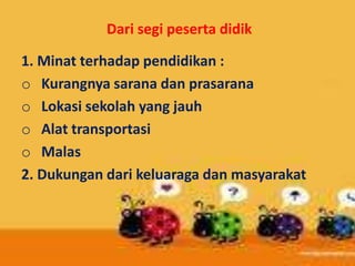 Dari segi peserta didik
1. Minat terhadap pendidikan :
o Kurangnya sarana dan prasarana
o Lokasi sekolah yang jauh
o Alat transportasi
o Malas
2. Dukungan dari keluaraga dan masyarakat
 