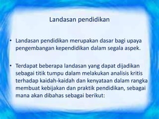 Landasan pendidikan
• Landasan pendidikan merupakan dasar bagi upaya
pengembangan kependidikan dalam segala aspek.
• Terdapat beberapa landasan yang dapat dijadikan
sebagai titik tumpu dalam melakukan analisis kritis
terhadap kaidah-kaidah dan kenyataan dalam rangka
membuat kebijakan dan praktik pendidikan, sebagai
mana akan dibahas sebagai berikut:
 