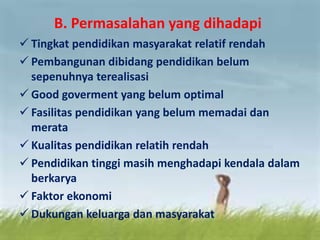 B. Permasalahan yang dihadapi
 Tingkat pendidikan masyarakat relatif rendah
 Pembangunan dibidang pendidikan belum
sepenuhnya terealisasi
 Good goverment yang belum optimal
 Fasilitas pendidikan yang belum memadai dan
merata
 Kualitas pendidikan relatih rendah
 Pendidikan tinggi masih menghadapi kendala dalam
berkarya
 Faktor ekonomi
 Dukungan keluarga dan masyarakat
 