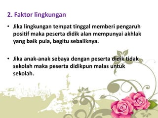 2. Faktor lingkungan
• Jika lingkungan tempat tinggal memberi pengaruh
positif maka peserta didik alan mempunyai akhlak
yang baik pula, begitu sebaliknya.
• Jika anak-anak sebaya dengan peserta didik tidak
sekolah maka peserta didikpun malas untuk
sekolah.
 