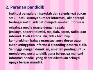 2. Peranan pendidik
Institusi pengajaran (sekolah dan sejenisnya) bukan
satu- satu-satunya sumber informasi, akan tetapi
berbagai institusidapat menjadi sumber informasi.
misalnya media massa dengan segala
jenisnya, seperti televisi, majalah, koran, radio, dan
internet. Oleh karena itu, tidak tertutup
kemungkinan bahwa orangtua, guru dosen atau
tutor ketinggalan informasi dibanding peserta didik.
Sehingga dengan demikian, amatlah penting untuk
mendorong peserta didik guna berupaya mencari
informasi sendiri yang dapat dikatakan sebagai
upaya belajar mandiri.
 