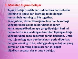 3. Masalah tujuan belajar
Tujuan belajar sudah harus diperluas dari sekedar
learning to know dan learning to do dengan
menambah learning to life together.
Selanjutnya, akibat kemajuan ilmu dan teknologi
yang berimplikasi pada perubahn lapangn
kerja, mengakibatkan apa yang dipelajari hari ini
belum tentu sesuai dengan tuntutan lapangan kerja
yang berubah pada beberapa tahun kedepan. Untuk
itu, tujuan kegiatan pembelajaran perlu diperluas
dengan learning to be, sehingga dengan tujuan yang
demikian apa yang dipelajari hari ini dapat
dijadikan sebagai dasar untuk belajar.
 