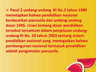  Pasal 2 undang-undang RI No.2 tahun 1989
menetapkan bahwa pendidikan nasional
berdasarkan pancasila dan undang-undang
dasar 1945. rician tentang dasar pendidikan
tersebut tercantum dalam penjelasan undang-
undang RI No. 20 tahun 2003 tentang sistem
pendidikan nasional yang menegaskan bahwa
pembangunan nasional termasuk pendidikan
adalah pengamalan pancasila.
 