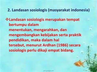 2. Landasan sosiologis (masyarakat indonesia)
Landasan sosiologis merupakan tempat
bertumpu dalam
menentukan, mengarahkan, dan
mengembangkan kebijakan serta praktik
pendidikan, maka dalam hal
tersebut, menurut Ardhan (1986) secara
sosiologis perlu dikaji empat bidang.
 