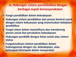 A. Hubungan sistem pendididikan dengan
berbagai aspek kemasyarakatan
 Fungsi pendidikan dalam kebudayaan
 Hubungan sistem pendidikan dan proses kontrol sosial
dengan sistem kekuasaan yang menentukan kebijakan
pendidikan
 Fungsi sitem dalam memelihara dan mendorong
proses sosial dan perubahan kebudayaan
 Hubungan pendidik dengan kelas sosial atau sistem
status
 Fungsionalisasi sisitem pendidikan dalam
hubungannya dengan ras, kebudayaan, atau
kelompok-kelompok dalam masyarakat.
 